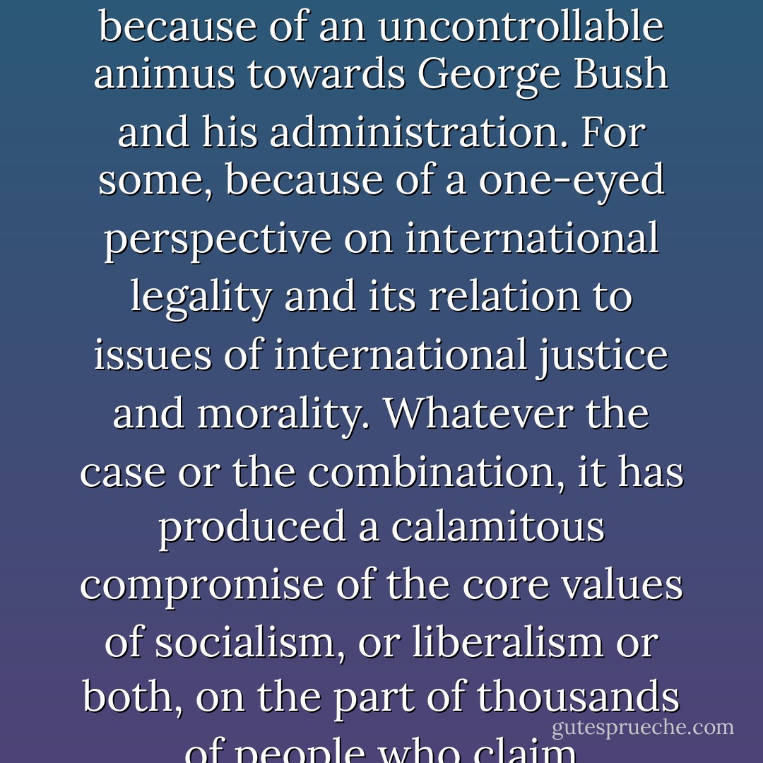 Such impulses have displayed themselves very widely across left and liberal opinion in recent months. Why? For some, because what the US government and its allies do, whatever they do, has to be opposed—and opposed however thuggish and benighted the forces which this threatens to put your anti-war critic into close company with. For some, because of an uncontrollable animus towards George Bush and his administration. For some, because of a one-eyed perspective on international legality and its relation to issues of international justice and morality. Whatever the case or the combination, it has produced a calamitous compromise of the core values of socialism, or liberalism or both, on the part of thousands of people who claim attachment to them. You have to go back to the apologias for, and fellow-travelling with, the crimes of Stalinism to find as shameful a moral failure of liberal and left opinion as in the wrong-headed—and too often, in the circumstances, sickeningly smug—opposition to the freeing of the Iraqi people from one of the foulest regimes on the planet. - Norman Geras