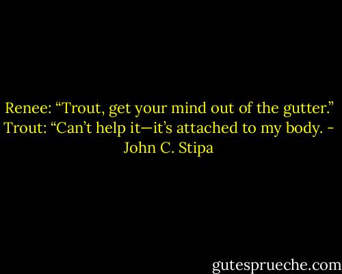 Renee: “Trout, get your mind out of the gutter.”<br />Trout: “Can’t help it—it’s attached to my body. - John C. Stipa
