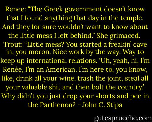 Renee: “The Greek government doesn’t know that I found anything that day in the temple. And they for sure wouldn’t want to know about the little mess I left behind.” She grimaced.<br /><br />Trout: “Little mess? You started a freakin’ cave in, you moron. Nice work by the way. Way to keep up international relations. ‘Uh, yeah, hi, I’m Renée, I’m an American. I’m here to, you know, like, drink all your wine, trash the joint, steal all your valuable shit and then bolt the country.’ Why didn’t you just drop your shorts and pee in the Parthenon? - John C. Stipa