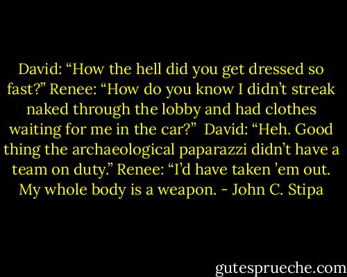 David: “How the hell did you get dressed so fast?”<br />Renee: “How do you know I didn’t streak naked through the lobby and had clothes waiting for me in the car?” <br />David: “Heh. Good thing the archaeological paparazzi didn’t have a team on duty.”<br />Renee: “I’d have taken ’em out. My whole body is a weapon. - John C. Stipa