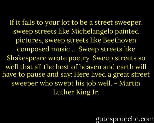 If it falls to your lot to be a street sweeper, sweep streets like Michelangelo painted pictures, sweep streets like Beethoven composed music ... Sweep streets like Shakespeare wrote poetry. Sweep streets so well that all the host of heaven and earth will have to pause and say: Here lived a great street sweeper who swept his job well. - Martin Luther King Jr.