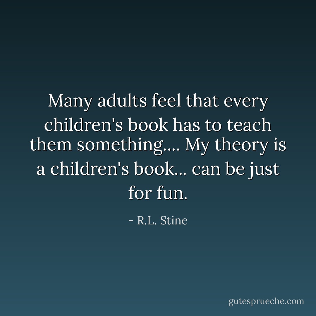 Many adults feel that every children's book has to teach them something.... My theory is a children's book... can be just for fun. - R.L. Stine