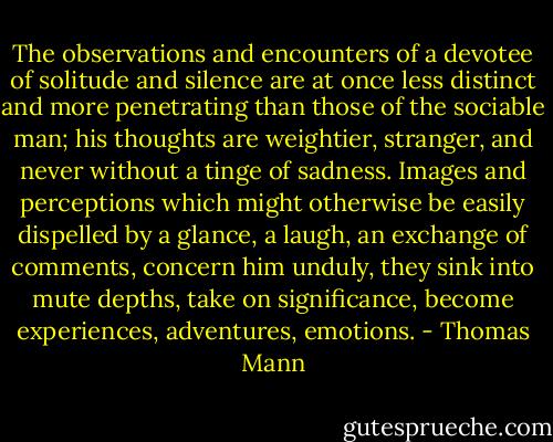 The observations and encounters of a devotee of solitude and silence are at once less distinct and more penetrating than those of the sociable man; his thoughts are weightier, stranger, and never without a tinge of sadness. Images and perceptions which might otherwise be easily dispelled by a glance, a laugh, an exchange of comments, concern him unduly, they sink into mute depths, take on significance, become experiences, adventures, emotions. - Thomas Mann
