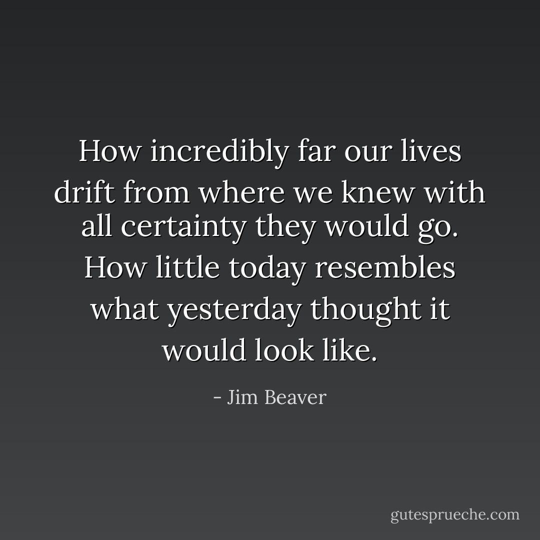 How incredibly far our lives drift from where we knew with all certainty they would go. How little today resembles what yesterday thought it would look like. - Jim Beaver