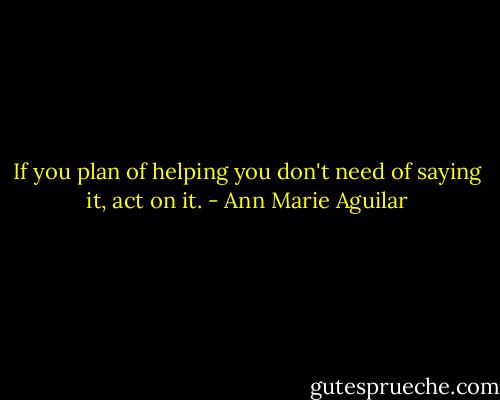 If you plan of helping you don't need of saying it, act on it. - Ann Marie Aguilar