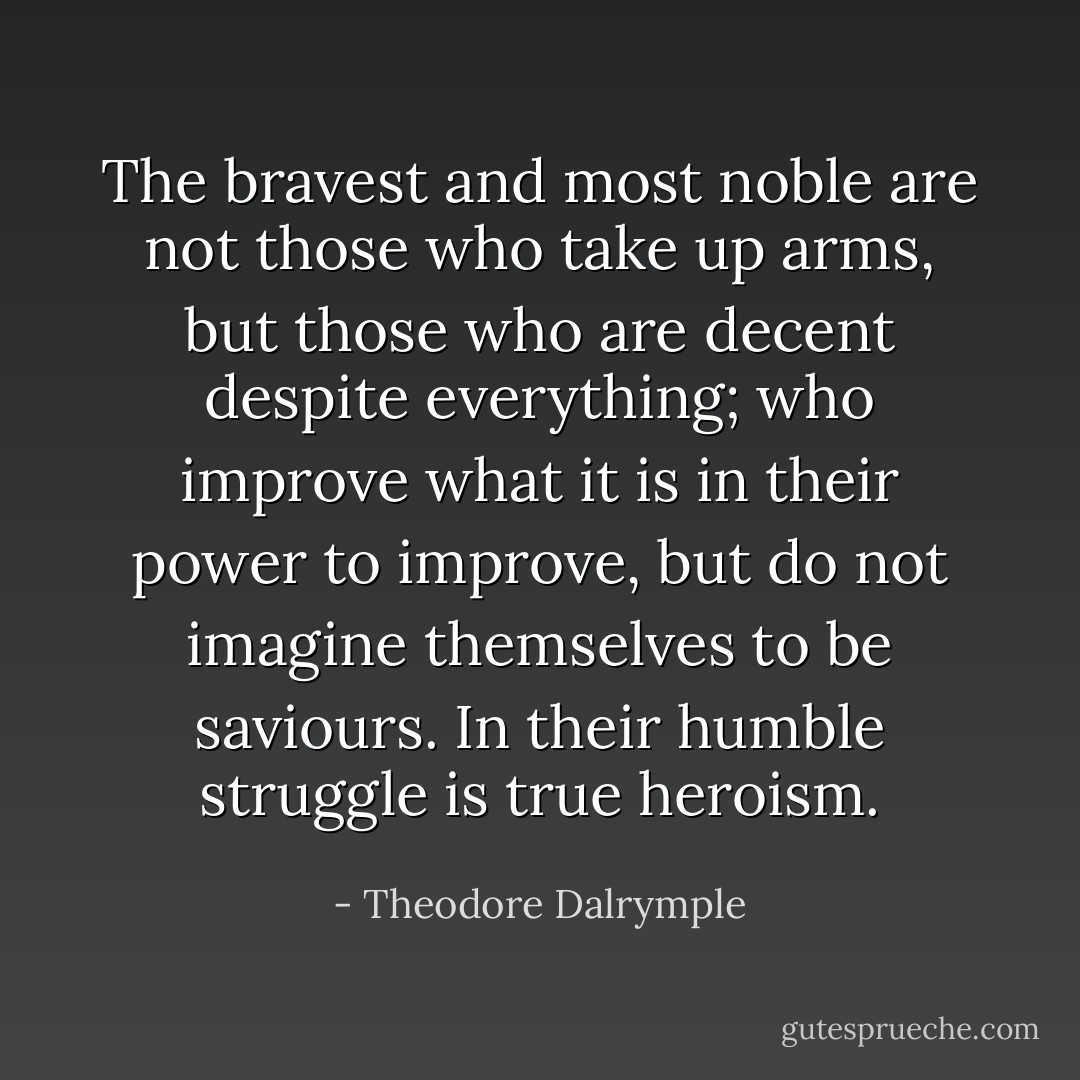The bravest and most noble are not those who take up arms, but those who are decent despite everything; who improve what it is in their power to improve, but do not imagine themselves to be saviours. In their humble struggle is true heroism. - Theodore Dalrymple