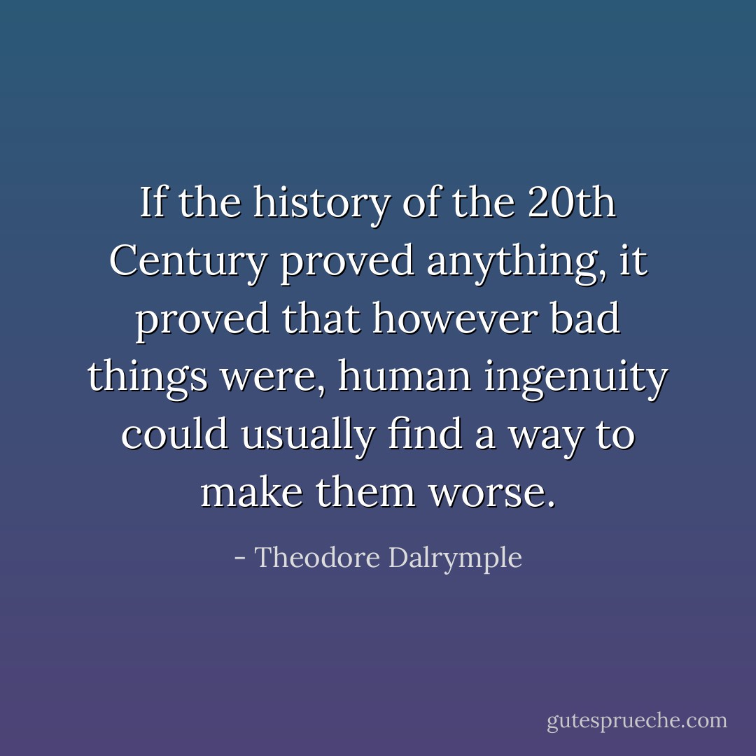 If the history of the 20th Century proved anything, it proved that however bad things were, human ingenuity could usually find a way to make them worse. - Theodore Dalrymple