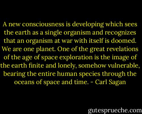 A new consciousness is developing which sees the earth as a single organism and recognizes that an organism at war with itself is doomed. We are one planet. One of the great revelations of the age of space exploration is the image of the earth finite and lonely, somehow vulnerable, bearing the entire human species through the oceans of space and time. - Carl Sagan