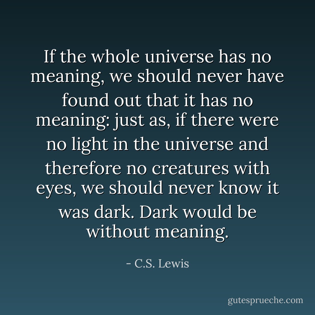 If the whole universe has no meaning, we should never have found out that it has no meaning: just as, if there were no light in the universe and therefore no creatures with eyes, we should never know it was dark. Dark would be without meaning. - C.S. Lewis