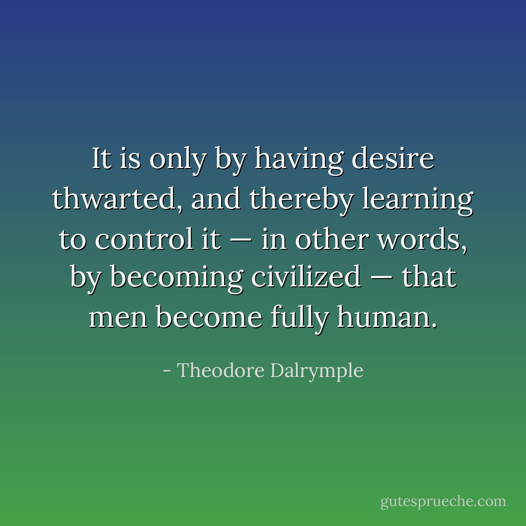 It is only by having desire thwarted, and thereby learning to control it — in other words, by becoming civilized — that men become fully human. - Theodore Dalrymple