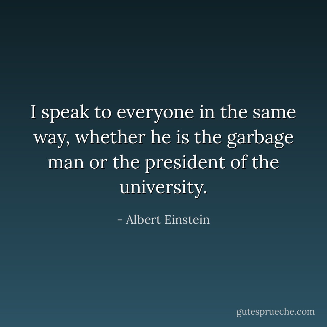 I speak to everyone in the same way, whether he is the garbage man or the president of the university. - Albert Einstein