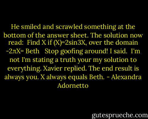 He smiled and scrawled something at the bottom of the answer sheet. The solution now read:<br /> Find X if (X)=2sin3X, over the domain -2πX= Beth <br /> Stop goofing around! I said.<br /><br />I'm not I'm stating a truth your my solution to everything. Xavier replied. The end result is always you. X always equals Beth. - Alexandra Adornetto