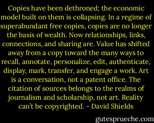 Copies have been dethroned; the economic model built on them is collapsing. In a regime of superabundant free copies, copies are no longer the basis of wealth. Now relationships, links, connections, and sharing are. Value has shifted away from a copy toward the many ways to recall, annotate, personalize, edit, authenticate, display, mark, transfer, and engage a work. Art is a conversation, not a patent office. The citation of sources belongs to the realms of journalism and scholarship, not art. Reality can’t be copyrighted. - David Shields