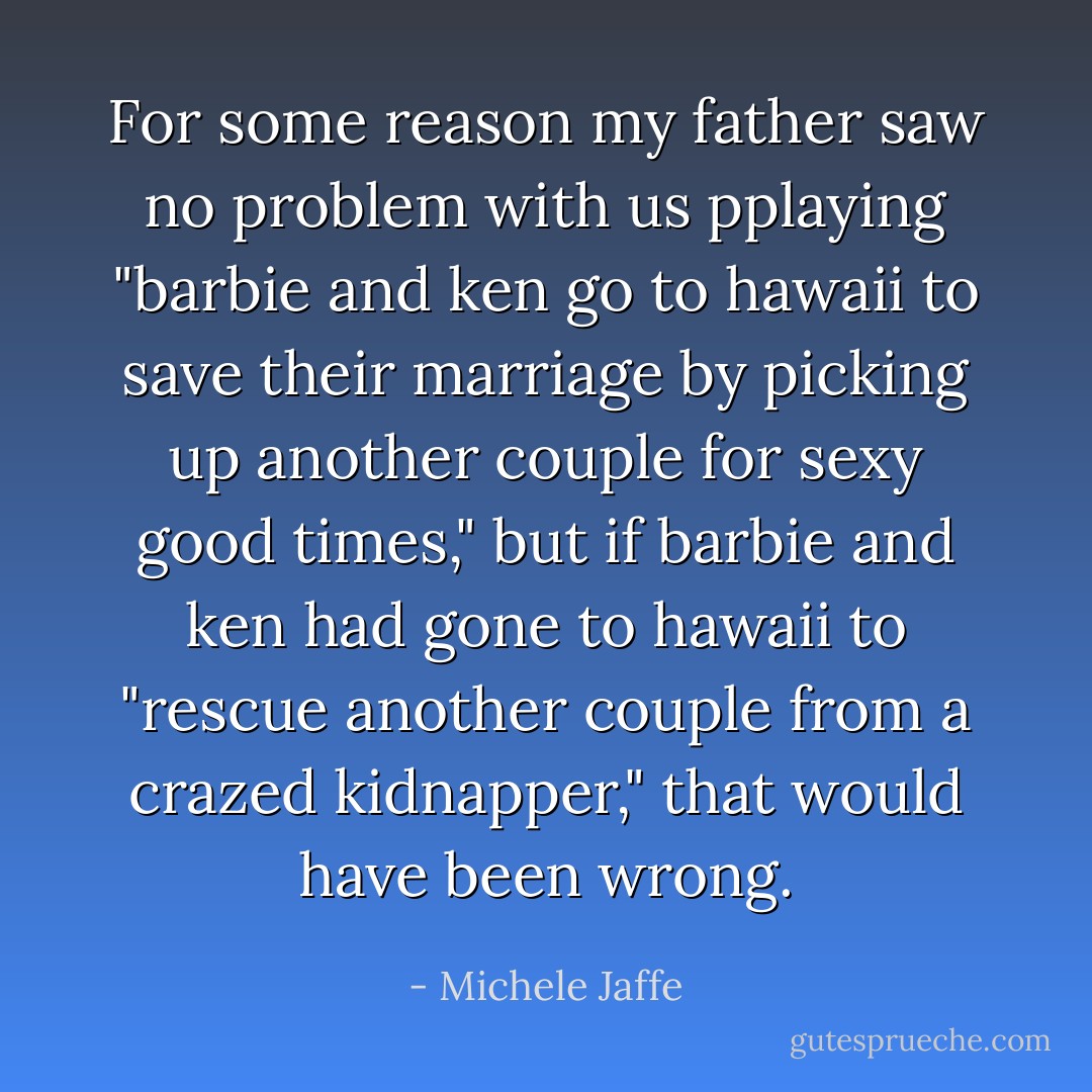 For some reason my father saw no problem with us pplaying "barbie and ken go to hawaii to save their marriage by picking up another couple for sexy good times," but if barbie and ken had gone to hawaii to "rescue another couple from a crazed kidnapper," that would have been wrong. - Michele Jaffe