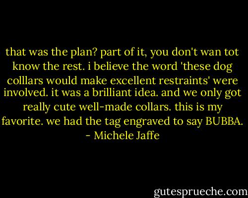 that was the plan?<br />part of it, you don't wan tot know the rest. i believe the word 'these dog colllars would make excellent restraints' were involved.<br />it was a brilliant idea. and we only got really cute well-made collars. this is my favorite. we had the tag engraved to say BUBBA. - Michele Jaffe