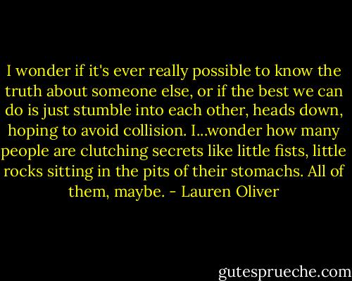 I wonder if it's ever really possible to know the truth about someone else, or if the best we can do is just stumble into each other, heads down, hoping to avoid collision. I...wonder how many people are clutching secrets like little fists, little rocks sitting in the pits of their stomachs. All of them, maybe. - Lauren Oliver