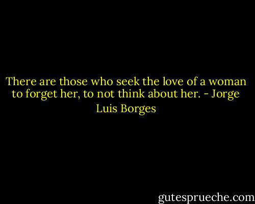 There are those who seek the love of a woman to forget her, to not think about her. - Jorge Luis Borges
