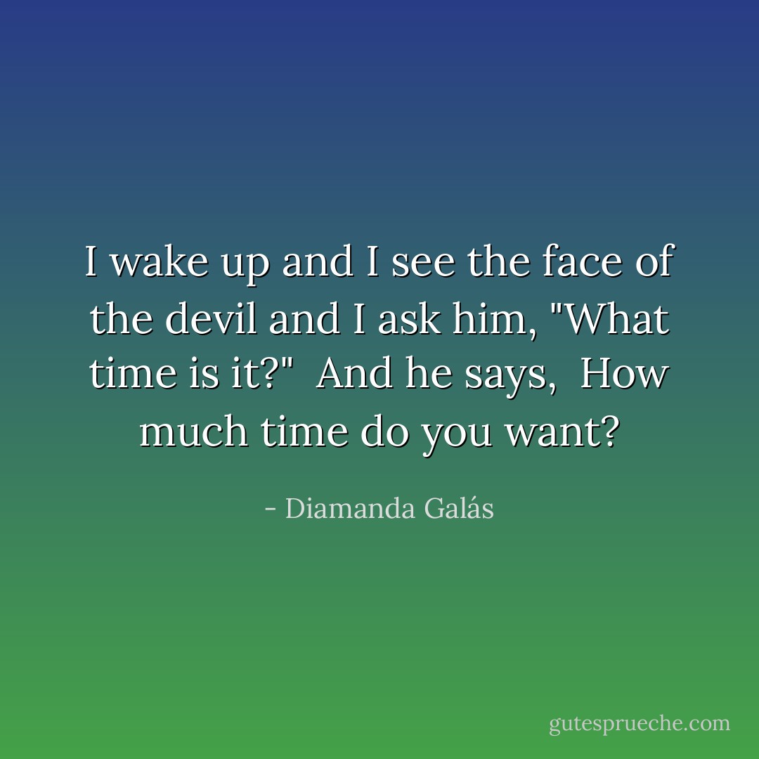 I wake up and I see the face of the devil and I ask him, "What time is it?"<br /><br />And he says, <br />How much time do you want? - Diamanda Galás