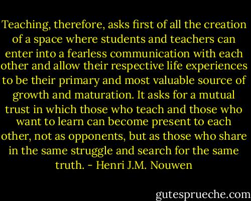 Teaching, therefore, asks first of all the creation of a space where students and teachers can enter into a fearless communication with each other and allow their respective life experiences to be their primary and most valuable source of growth and maturation. It asks for a mutual trust in which those who teach and those who want to learn can become present to each other, not as opponents, but as those who share in the same struggle and search for the same truth. - Henri J.M. Nouwen