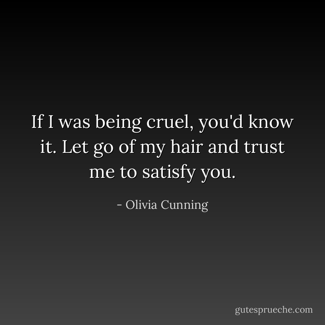 If I was being cruel, you'd know it. Let go of my hair and trust me to satisfy you. - Olivia Cunning