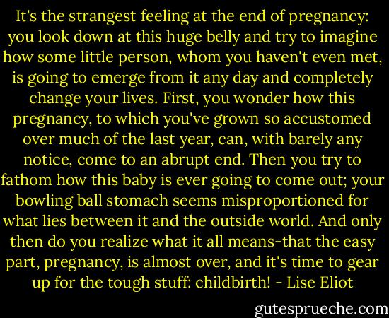 It's the strangest feeling at the end of pregnancy: you look down at this huge belly and try to imagine how some little person, whom you haven't even met, is going to emerge from it any day and completely change your lives. First, you wonder how this pregnancy, to which you've grown so accustomed over much of the last year, can, with barely any notice, come to an abrupt end. Then you try to fathom how this baby is ever going to come out; your bowling ball stomach seems misproportioned for what lies between it and the outside world. And only then do you realize what it all means-that the easy part, pregnancy, is almost over, and it's time to gear up for the tough stuff: childbirth! - Lise Eliot