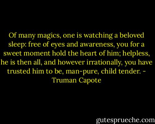 Of many magics, one is watching a beloved sleep: free of eyes and awareness, you for a sweet moment hold the heart of him; helpless, he is then all, and however irrationally, you have trusted him to be, man-pure, child tender. - Truman Capote