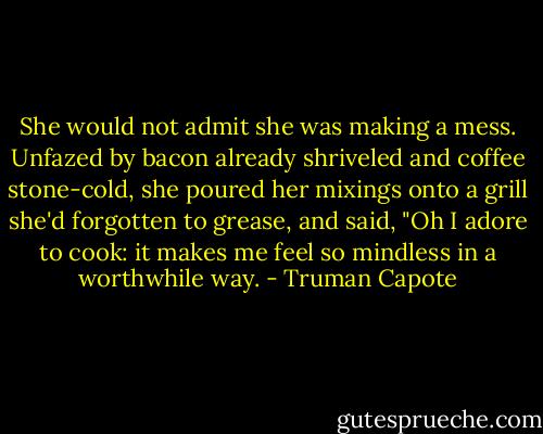 She would not admit she was making a mess. Unfazed by bacon already shriveled and coffee stone-cold, she poured her mixings onto a grill she'd forgotten to grease, and said, "Oh I adore to cook: it makes me feel so mindless in a worthwhile way. - Truman Capote