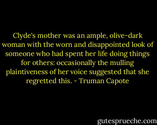 Clyde's mother was an ample, olive-dark woman with the worn and disappointed look of someone who had spent her life doing things for others: occasionally the mulling plaintiveness of her voice suggested that she regretted this. - Truman Capote