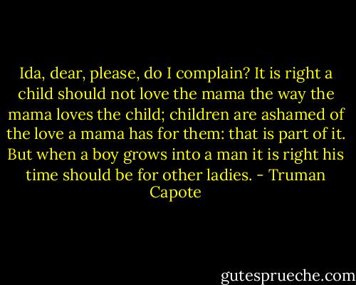 Ida, dear, please, do I complain? It is right a child should not love the mama the way the mama loves the child; children are ashamed of the love a mama has for them: that is part of it. But when a boy grows into a man it is right his time should be for other ladies. - Truman Capote