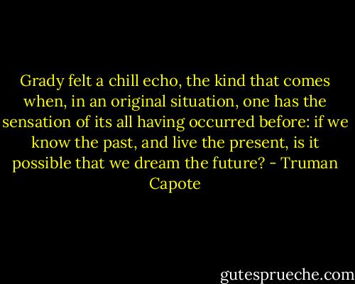 Grady felt a chill echo, the kind that comes when, in an original situation, one has the sensation of its all having occurred before: if we know the past, and live the present, is it possible that we dream the future? - Truman Capote