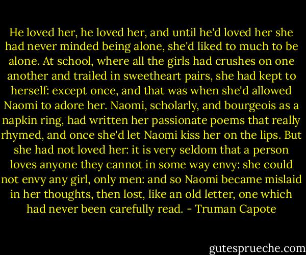 He loved her, he loved her, and until he'd loved her she had never minded being alone, she'd liked to much to be alone. At school, where all the girls had crushes on one another and trailed in sweetheart pairs, she had kept to herself: except once, and that was when she'd allowed Naomi to adore her. Naomi, scholarly, and bourgeois as a napkin ring, had written her passionate poems that really rhymed, and once she'd let Naomi kiss her on the lips. But she had not loved her: it is very seldom that a person loves anyone they cannot in some way envy: she could not envy any girl, only men: and so Naomi became mislaid in her thoughts, then lost, like an old letter, one which had never been carefully read. - Truman Capote