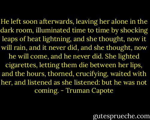 He left soon afterwards, leaving her alone in the dark room, illuminated time to time by shocking leaps of heat lightning, and she thought, now it will rain, and it never did, and she thought, now he will come, and he never did. She lighted cigarettes, letting them die between her lips, and the hours, thorned, crucifying, waited with her, and listened as she listened: but he was not coming. - Truman Capote
