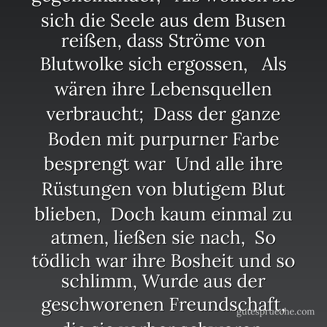 So wütend kämpften sie gegeneinander, <br /> Als wollten sie sich die Seele aus dem Busen reißen, dass Ströme von Blutwolke sich ergossen, <br /> Als wären ihre Lebensquellen verbraucht;<br /> Dass der ganze Boden mit purpurner Farbe besprengt war<br /> Und alle ihre Rüstungen von blutigem Blut blieben,<br /> Doch kaum einmal zu atmen, ließen sie nach,<br /> So tödlich war ihre Bosheit und so schlimm,<br />Wurde aus der geschworenen Freundschaft, die sie vorher schworen. - Edmund Spenser<