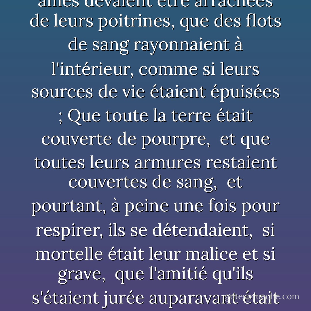 Si furieusement l'un et l'autre s'affrontaient,<br />comme si leurs âmes devaient être arrachées<br />de leurs poitrines, que des flots de sang rayonnaient<br />à l'intérieur, comme si leurs sources de vie étaient épuisées ;<br />Que toute la terre était couverte de pourpre, <br />et que toutes leurs armures restaient couvertes de sang, <br />et pourtant, à peine une fois pour respirer, ils se détendaient, <br />si mortelle était leur malice et si grave, <br />que l'amitié qu'ils s'étaient jurée auparavant était devenue fugace. - Edmund Spenser