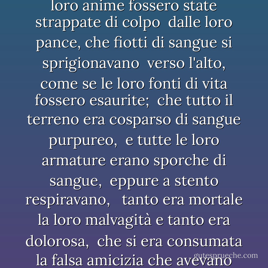 Così furiosamente gli uni e gli altri si sfidavano,<br /> come se le loro anime fossero state strappate di colpo<br /> dalle loro pance, che fiotti di sangue si sprigionavano<br /> verso l'alto, come se le loro fonti di vita fossero esaurite;<br /> che tutto il terreno era cosparso di sangue purpureo,<br /> e tutte le loro armature erano sporche di sangue,<br /> eppure a stento respiravano, <br /> tanto era mortale la loro malvagità e tanto era dolorosa,<br /> che si era consumata la falsa amicizia che avevano giurato in precedenza. - Edmund Spenser