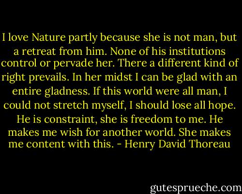 I love Nature partly because she is not man, but a retreat from him. None of his institutions control or pervade her. There a different kind of right prevails. In her midst I can be glad with an entire gladness. If this world were all man, I could not stretch myself, I should lose all hope. He is constraint, she is freedom to me. He makes me wish for another world. She makes me content with this. - Henry David Thoreau