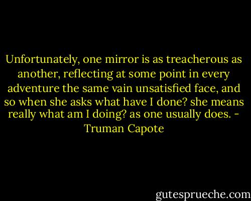 Unfortunately, one mirror is as treacherous as another, reflecting at some point in every adventure the same vain unsatisfied face, and so when she asks what have I done? she means really what am I doing? as one usually does. - Truman Capote