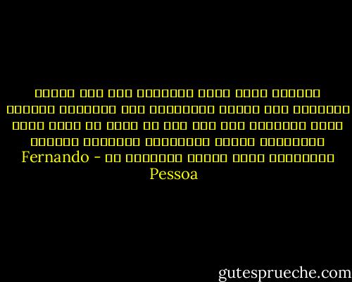 لطالما أثقل عليّ الإحساس بما أحس الآن، الإحساس فقط لمجرد الإحساس، بلا طمأنينة الوجود هنا، بالحنين إلى شيء آخر لم يعرف من قبل، بريح الأحاسيس كلها، باصفراري مظللاً، بكآبتي الرمادية داخل شعوري الخارجي بي - Fernando Pessoa