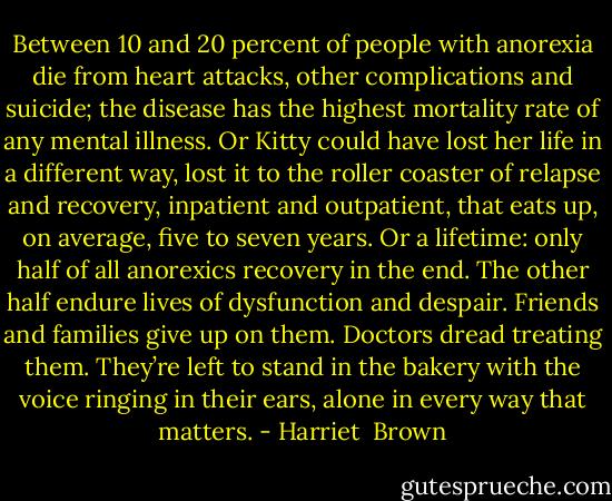 Between 10 and 20 percent of people with anorexia die from heart attacks, other complications and suicide; the disease has the highest mortality rate of any mental illness. Or Kitty could have lost her life in a different way, lost it to the roller coaster of relapse and recovery, inpatient and outpatient, that eats up, on average, five to seven years. Or a lifetime: only half of all anorexics recovery in the end. The other half endure lives of dysfunction and despair. Friends and families give up on them. Doctors dread treating them. They’re left to stand in the bakery with the voice ringing in their ears, alone in every way that matters. - Harriet  Brown