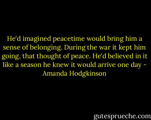 He'd imagined peacetime would bring him a sense of belonging. During the war it kept him going, that thought of peace. He'd believed in it like a season he knew it would arrive one day - Amanda Hodgkinson
