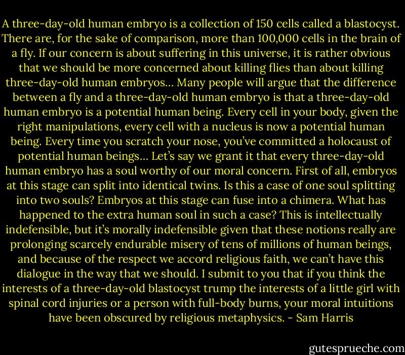 A three-day-old human embryo is a collection of 150 cells called a blastocyst. There are, for the sake of comparison, more than 100,000 cells in the brain of a fly. If our concern is about suffering in this universe, it is rather obvious that we should be more concerned about killing flies than about killing three-day-old human embryos… Many people will argue that the difference between a fly and a three-day-old human embryo is that a three-day-old human embryo is a potential human being. Every cell in your body, given the right manipulations, every cell with a nucleus is now a potential human being. Every time you scratch your nose, you’ve committed a holocaust of potential human beings… Let’s say we grant it that every three-day-old human embryo has a soul worthy of our moral concern. First of all, embryos at this stage can split into identical twins. Is this a case of one soul splitting into two souls? Embryos at this stage can fuse into a chimera. What has happened to the extra human soul in such a case? This is intellectually indefensible, but it’s morally indefensible given that these notions really are prolonging scarcely endurable misery of tens of millions of human beings, and because of the respect we accord religious faith, we can’t have this dialogue in the way that we should. I submit to you that if you think the interests of a three-day-old blastocyst trump the interests of a little girl with spinal cord injuries or a person with full-body burns, your moral intuitions have been obscured by religious metaphysics. - Sam Harris