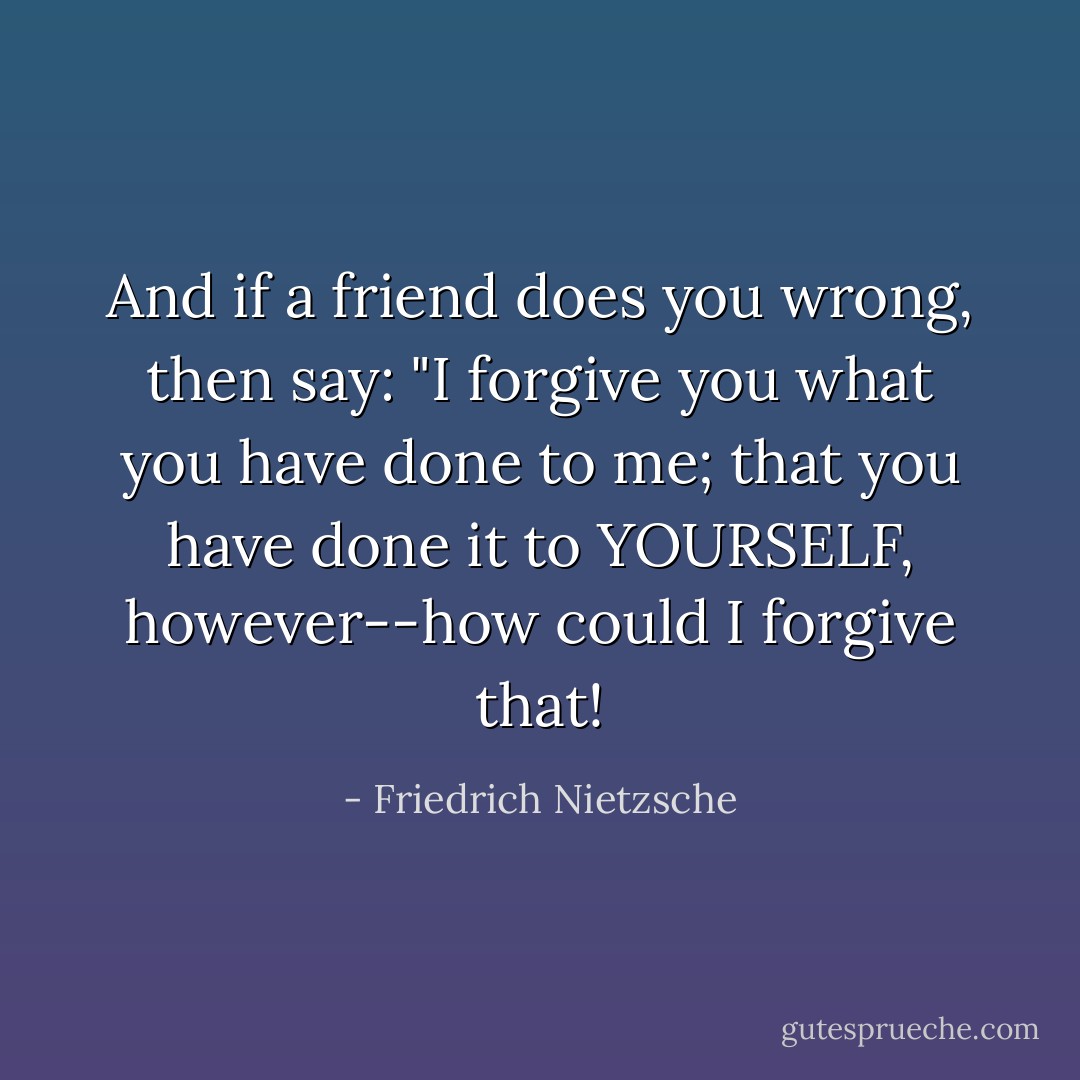 And if a friend does you wrong, then say: "I forgive you what you have done to me; that you have done it to YOURSELF, however--how could I forgive that! - Friedrich Nietzsche