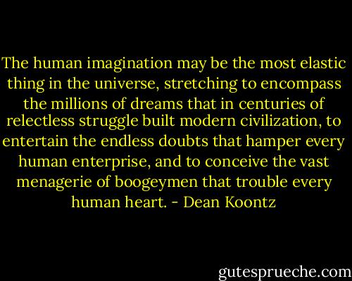 The human imagination may be the most elastic thing in the universe, stretching to encompass the millions of dreams that in centuries of relectless struggle built modern civilization, to entertain the endless doubts that hamper every human enterprise, and to conceive the vast menagerie of boogeymen that trouble every human heart. - Dean Koontz