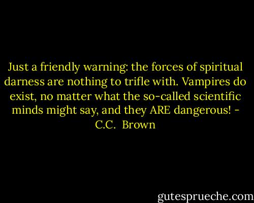 Just a friendly warning: the forces of spiritual darness are nothing to trifle with. Vampires do exist, no matter what the so-called scientific minds might say, and they ARE dangerous! - C.C.  Brown