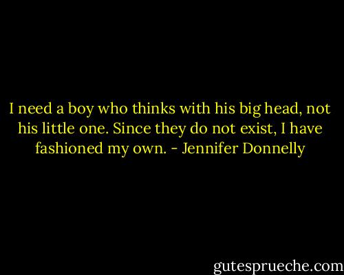 I need a boy who thinks with his big head, not his little one. Since they do not exist, I have fashioned my own. - Jennifer Donnelly