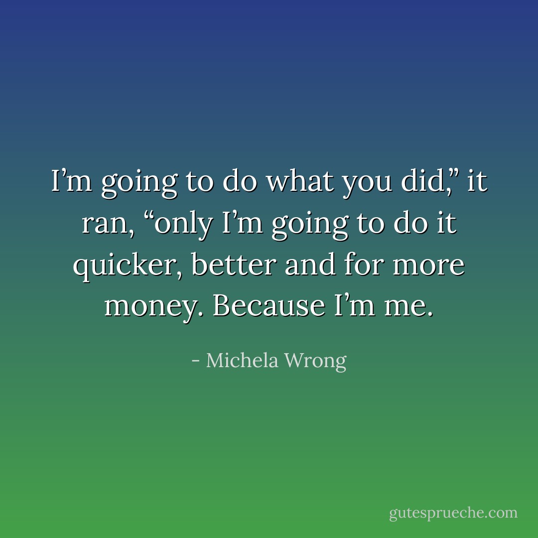 I’m going to do what you did,” it ran, “only I’m going to do it quicker, better and for more money. Because I’m me. - Michela Wrong