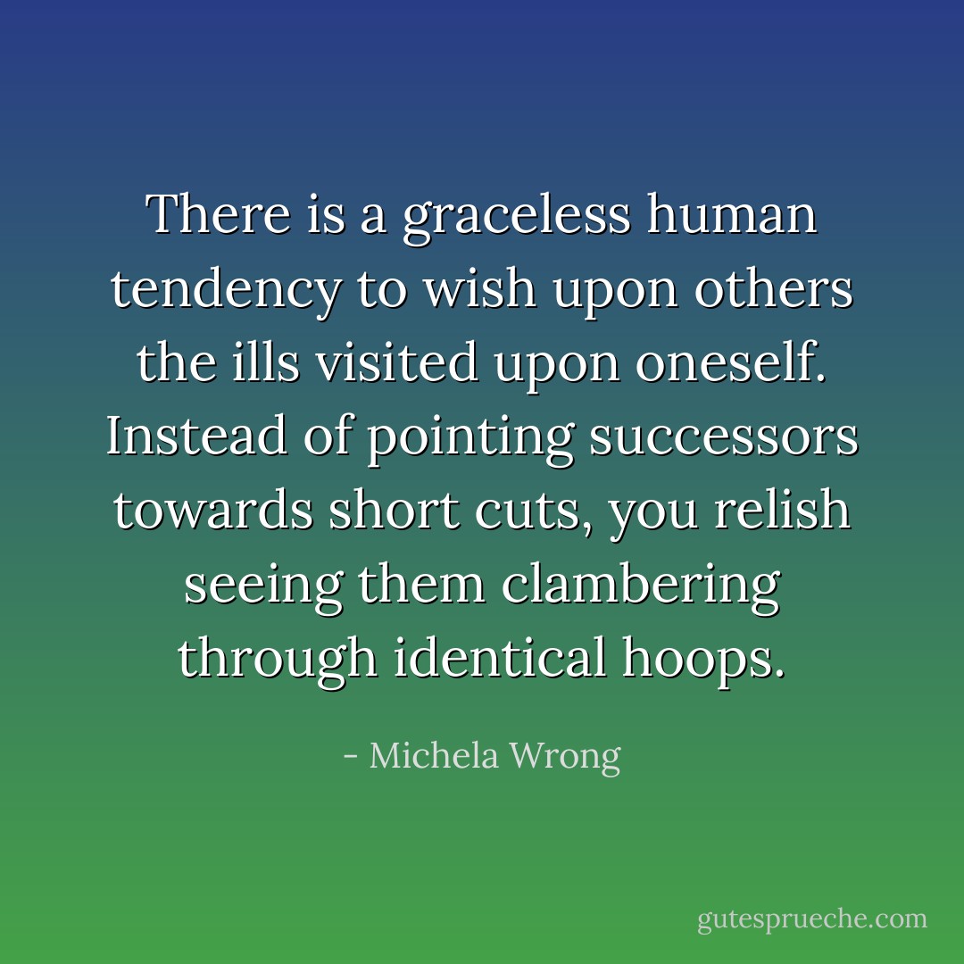 There is a graceless human tendency to wish upon others the ills visited upon oneself. Instead of pointing successors towards short cuts, you relish seeing them clambering through identical hoops. - Michela Wrong