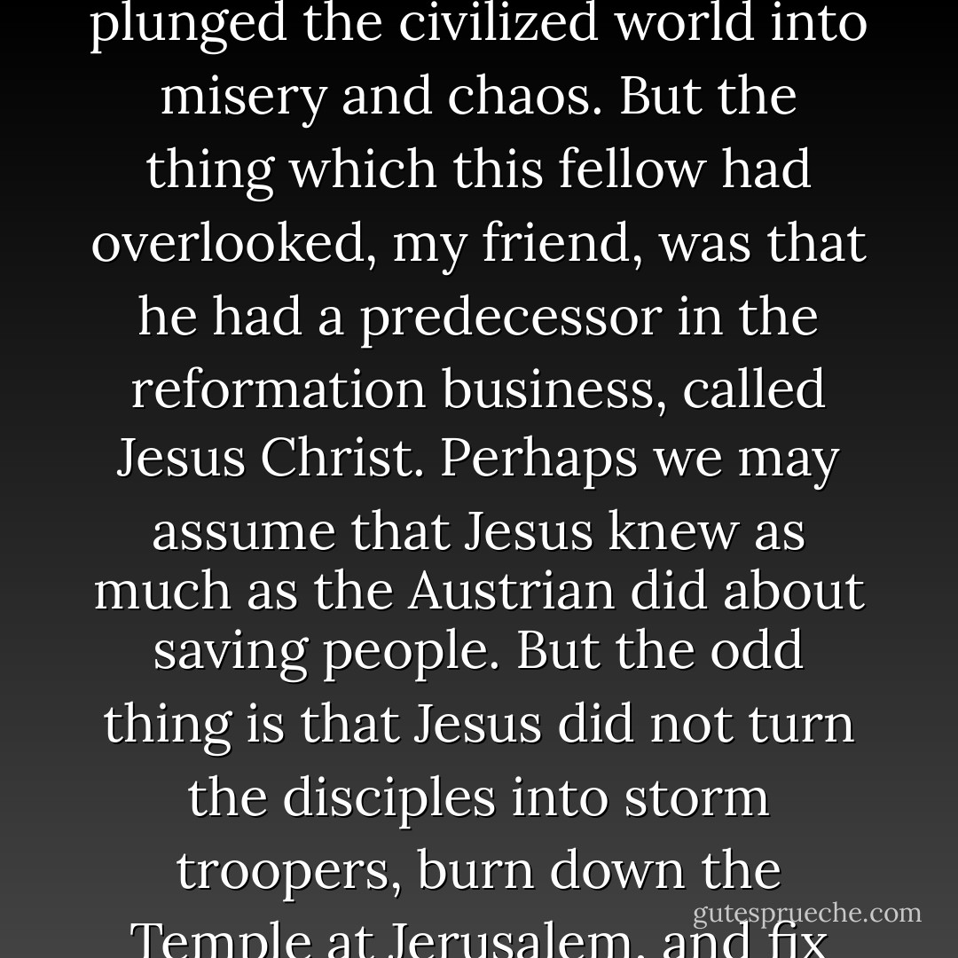 There was just such a man when I was young—an Austrian who invented a new way of life and convinced himself that he was the chap to make it work. He tried to impose his reformation by the sword, and plunged the civilized world into misery and chaos. But the thing which this fellow had overlooked, my friend, was that he had a predecessor in the reformation business, called Jesus Christ. Perhaps we may assume that Jesus knew as much as the Austrian did about saving people. But the odd thing is that Jesus did not turn the disciples into storm troopers, burn down the Temple at Jerusalem, and fix the blame on Pontius Pilate. On the contrary, he made it clear that the business of the philosopher was to make ideas <i>available</i>, and <i>not</i> to impose them on people. - T.H. White