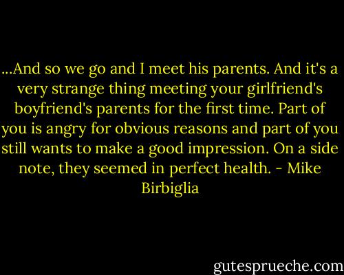...And so we go and I meet his parents. And it's a very strange thing meeting your girlfriend's boyfriend's parents for the first time. Part of you is angry for obvious reasons and part of you still wants to make a good impression. On a side note, they seemed in perfect health. - Mike Birbiglia