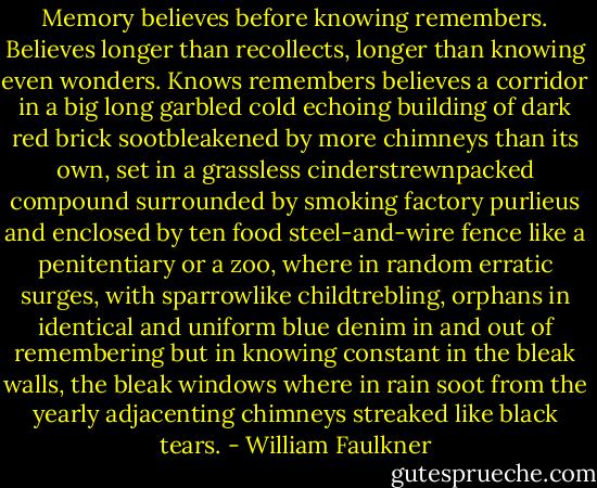 Memory believes before knowing remembers. Believes longer than recollects, longer than knowing even wonders. Knows remembers believes a corridor in a big long garbled cold echoing building of dark red brick sootbleakened by more chimneys than its own, set in a grassless cinderstrewnpacked compound surrounded by smoking factory purlieus and enclosed by ten food steel-and-wire fence like a penitentiary or a zoo, where in random erratic surges, with sparrowlike childtrebling, orphans in identical and uniform blue denim in and out of remembering but in knowing constant in the bleak walls, the bleak windows where in rain soot from the yearly adjacenting chimneys streaked like black tears. - William Faulkner